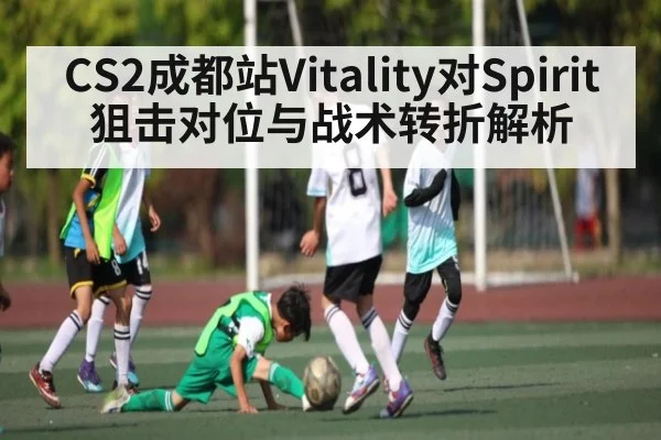 CS2成都站Vitality对Spirit狙击对位与战术转折解析（kaiyun）