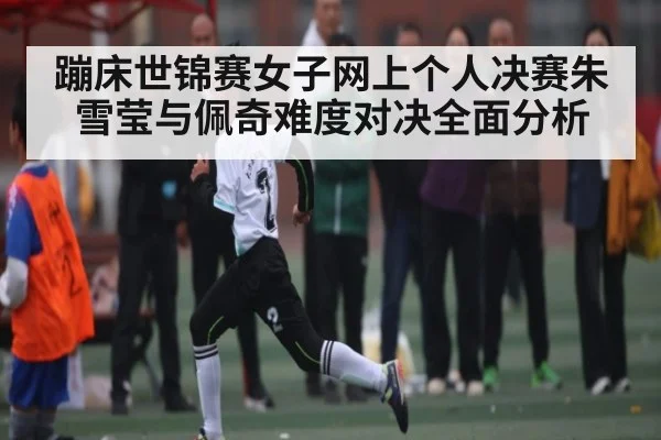 蹦床世锦赛女子网上个人决赛朱雪莹与佩奇难度对决全面分析（kaiyun）